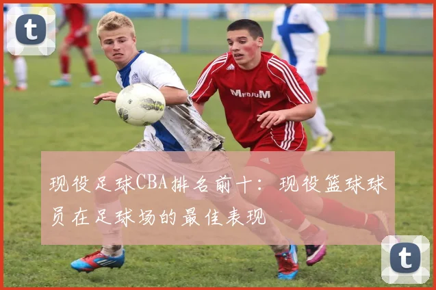 现役足球CBA排名前十：现役篮球球员在足球场的最佳表现