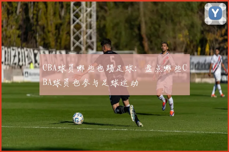 CBA球员哪些也踢足球：盘点哪些CBA球员也参与足球运动