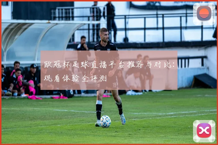 欧冠杯足球直播平台推荐与对比：观看体验全评测