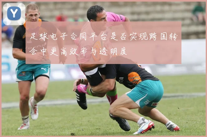 足球电子合同平台是否实现跨国转会中更高效率与透明度