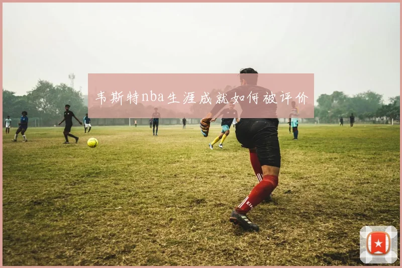 韦斯特nba生涯成就如何被评价