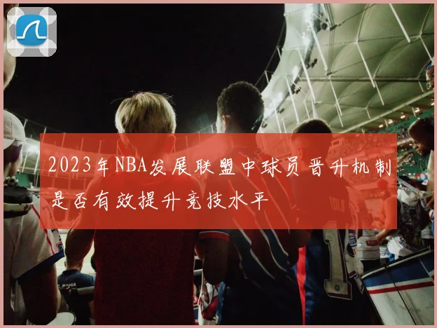 2023年NBA发展联盟中球员晋升机制是否有效提升竞技水平