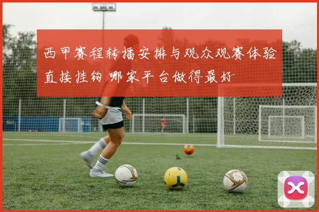 西甲赛程转播安排与观众观赛体验直接挂钩 哪家平台做得最好